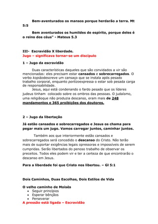 Bem-aventurados os mansos porque herdarão a terra. Mt
5:5
Bem aventurados os humildes de espírito, porque deles é
o reino dos céus" - Mateus 5.3
III- Escravidão X liberdade.
Jugo – significava tornar-se um discípulo
1 – Jugo da escravidão
Duas características daqueles que são convidados a vir são
mencionadas: eles precisam estar cansados e sobrecarregados. O
verbo kopiáodescreve um cansaço que se instala após pesado
trabalho corporal, enquanto portizoexpressa o estar sob pesada carga
de responsabilidade.
Jesus, aqui está condenando o fardo pesado que os líderes
judeus tinham colocado sobre os ombros das pessoas. O judaísmo,
uma religiãoque não produzia descanso, eram mais de 248
mandamentos e 365 proibições dos doutores.
2 – Jugo da libertação
Já estão cansados e sobrecarregados e Jesus os chama para
pegar mais um jugo. Vamos carregar juntos, caminhar juntos.
Também aos que interiormente estão cansados e
sobrecarregados será concedido o descanso do Cristo. Não terão
mais de suportar exigências legais opressoras e impossíveis de serem
cumpridas. Serão libertados do penoso trabalho de observar os
preceitos. Todos eles podem vir e ter a certeza de que encontrarão o
descanso em Jesus.
Para a liberdade foi que Cristo nos libertou. – Gl 5:1
Dois Caminhos, Duas Escolhas, Dois Estilos de Vida
O velho caminho de Moisés
Seguir princípios
Esperar bênçãos
Perseverar
A pressão está ligada – Escravidão
 