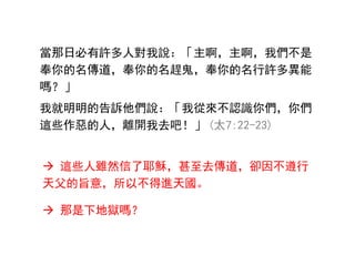 當那日必有許多人對我說：「主啊，主啊，我們不是
奉你的名傳道，奉你的名趕鬼，奉你的名行許多異能
嗎？」
我就明明的告訴他們說：「我從來不認識你們，你們
這些作惡的人，離開我去吧！」 (太7:22-23)
 這些人雖然信了耶穌，甚至去傳道，卻因不遵行
天父的旨意，所以不得進天國。
 那是下地獄嗎？
 