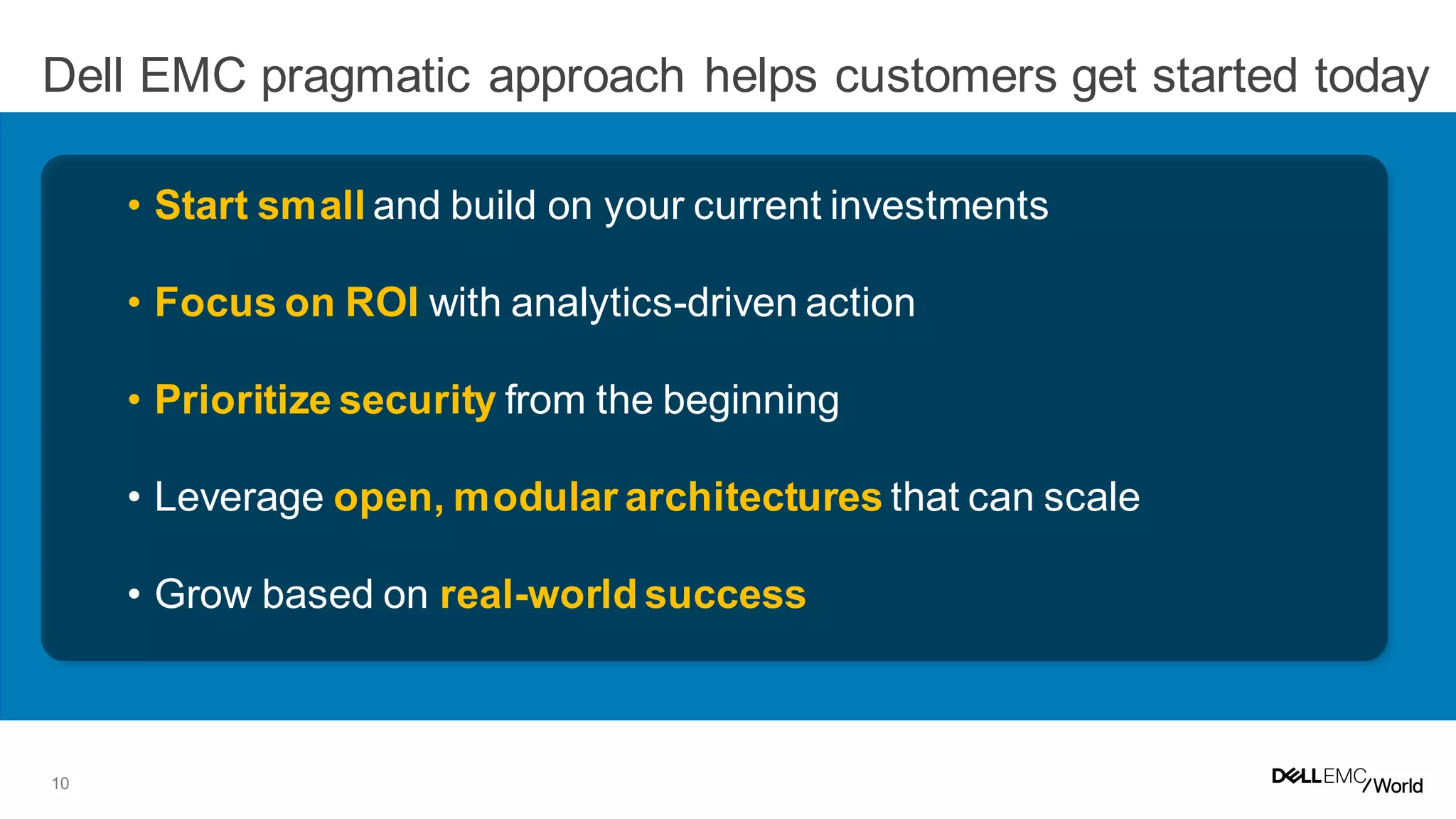 10
Dell EMC pragmatic approach helps customers get started today
• Start small and build on your current investments
• Focus on ROI with analytics-driven action
• Prioritize security from the beginning
• Leverage open, modular architectures that can scale
• Grow based on real-world success
 