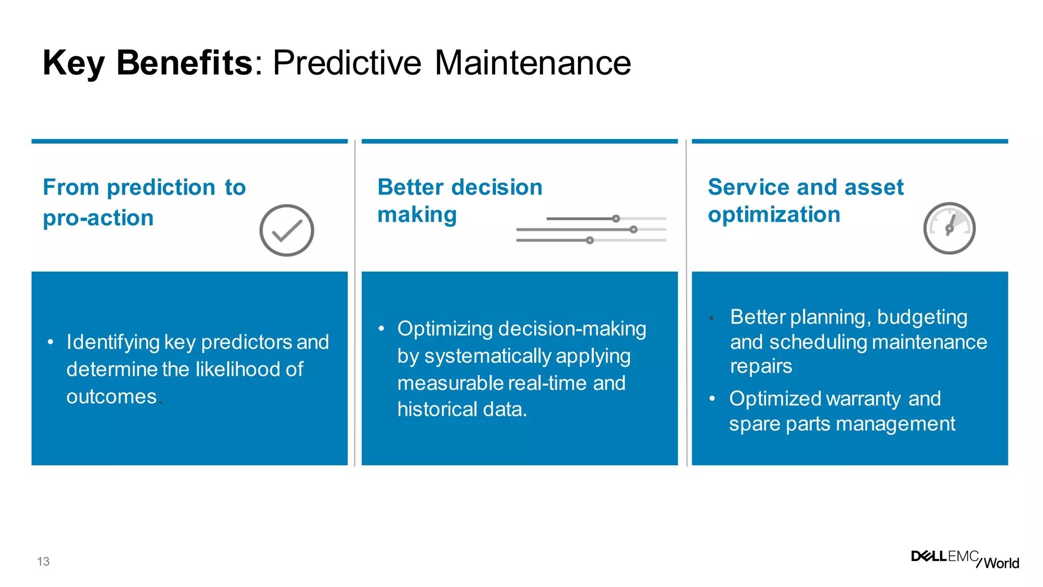 13
Key Benefits: Predictive Maintenance
• Identifying key predictors and
determine the likelihood of
outcomes.
• Optimizing decision-making
by systematically applying
measurable real-time and
historical data.
• Better planning, budgeting
and scheduling maintenance
repairs
• Optimized warranty and
spare parts management
From prediction to
pro-action
Better decision
making
Service and asset
optimization
 