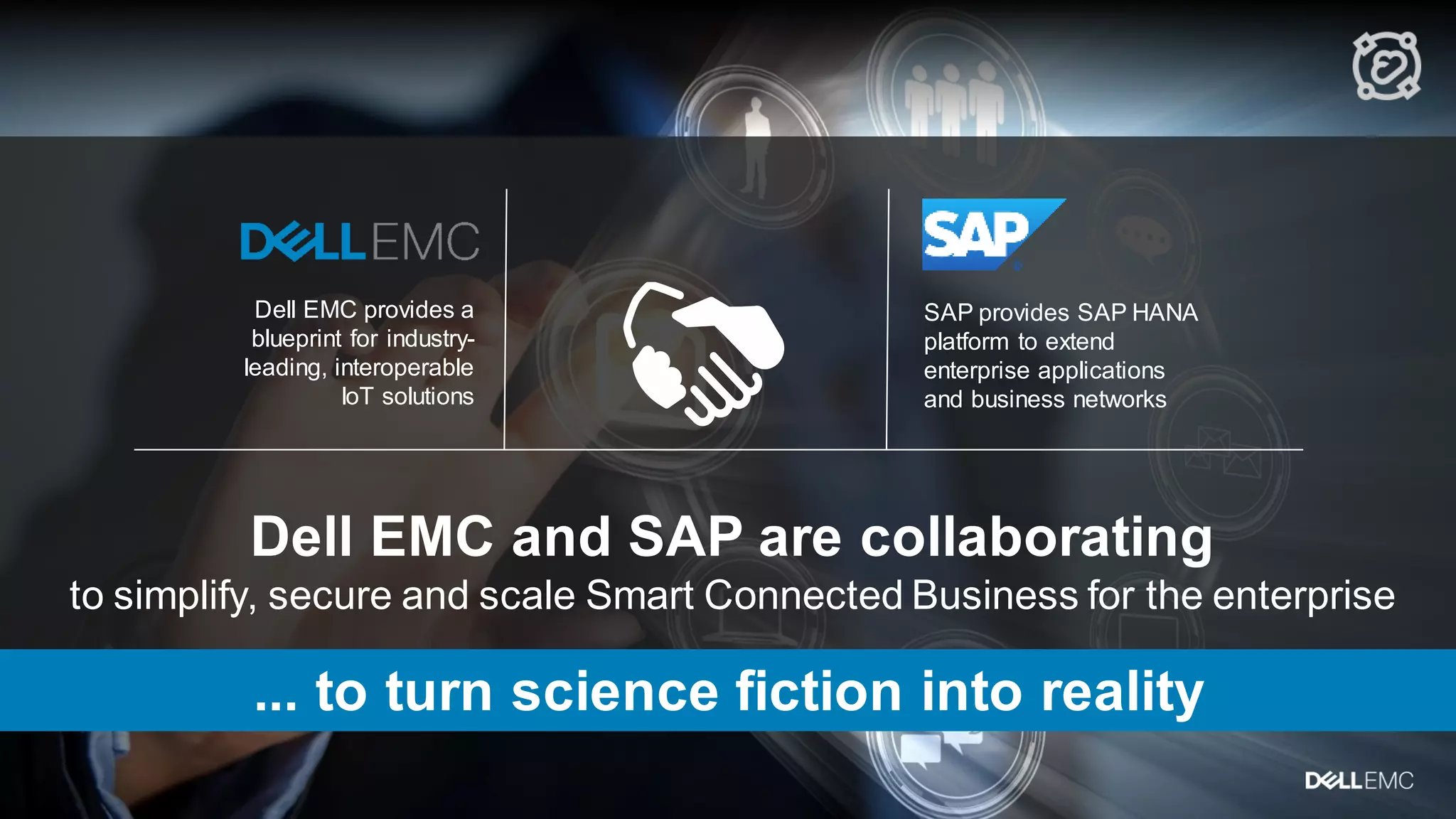 23
Dell EMC and SAP are collaborating
to simplify, secure and scale Smart Connected Business for the enterprise
SAP provides SAP HANA
platform to extend
enterprise applications
and business networks
Dell EMC provides a
blueprint for industry-
leading, interoperable
IoT solutions
... to turn science fiction into reality
 