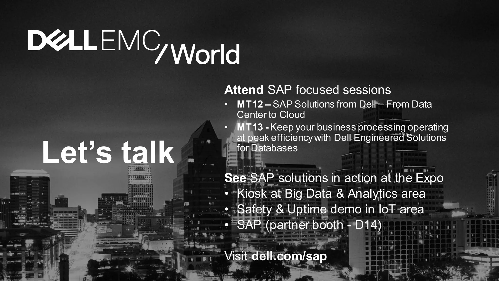 Let’s talk
Attend SAP focused sessions
• MT12 – SAP Solutions from Dell – From Data
Center to Cloud
• MT13 -Keep your business processing operating
at peak efficiencywith Dell Engineered Solutions
for Databases
See SAP solutions in action at the Expo
• Kiosk at Big Data & Analytics area
• Safety & Uptime demo in IoT area
• SAP (partner booth - D14)
Visit dell.com/sap
 