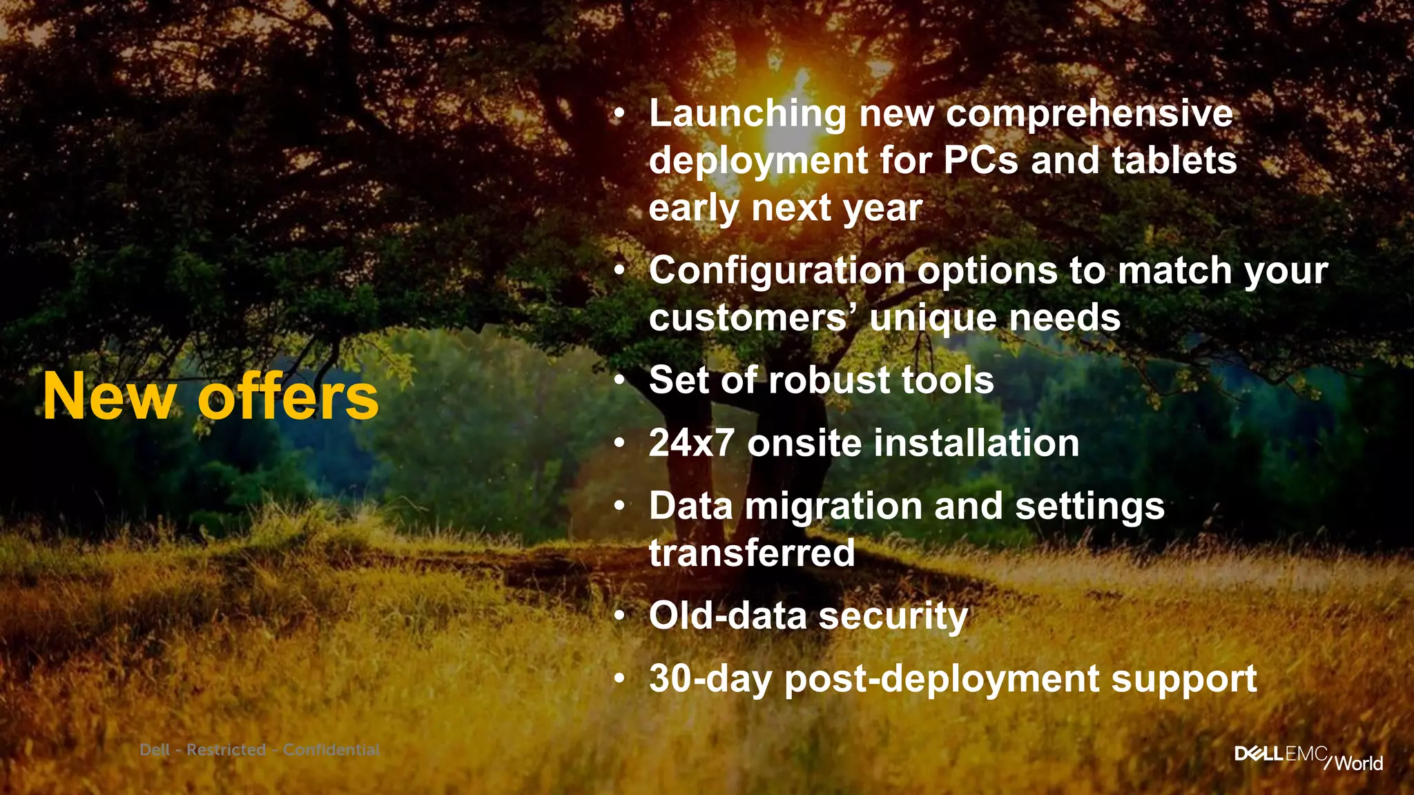Dell - Restricted - Confidential
• Launching new comprehensive
deployment for PCs and tablets
early next year
• Configuration options to match your
customers’ unique needs
• Set of robust tools
• 24x7 onsite installation
• Data migration and settings
transferred
• Old-data security
• 30-day post-deployment support
New offers
 