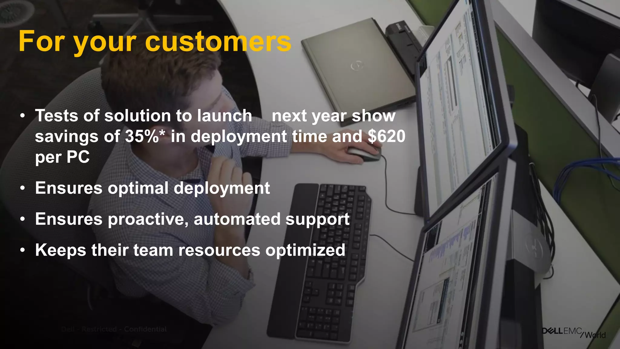 Dell - Restricted - Confidential
For your customers
• Tests of solution to launch next year
show savings of 35%* in deployment
time and $620 per PC
• Ensures optimal deployment
• Ensures proactive, automated support
• Keeps their team resourcesoptimized
 