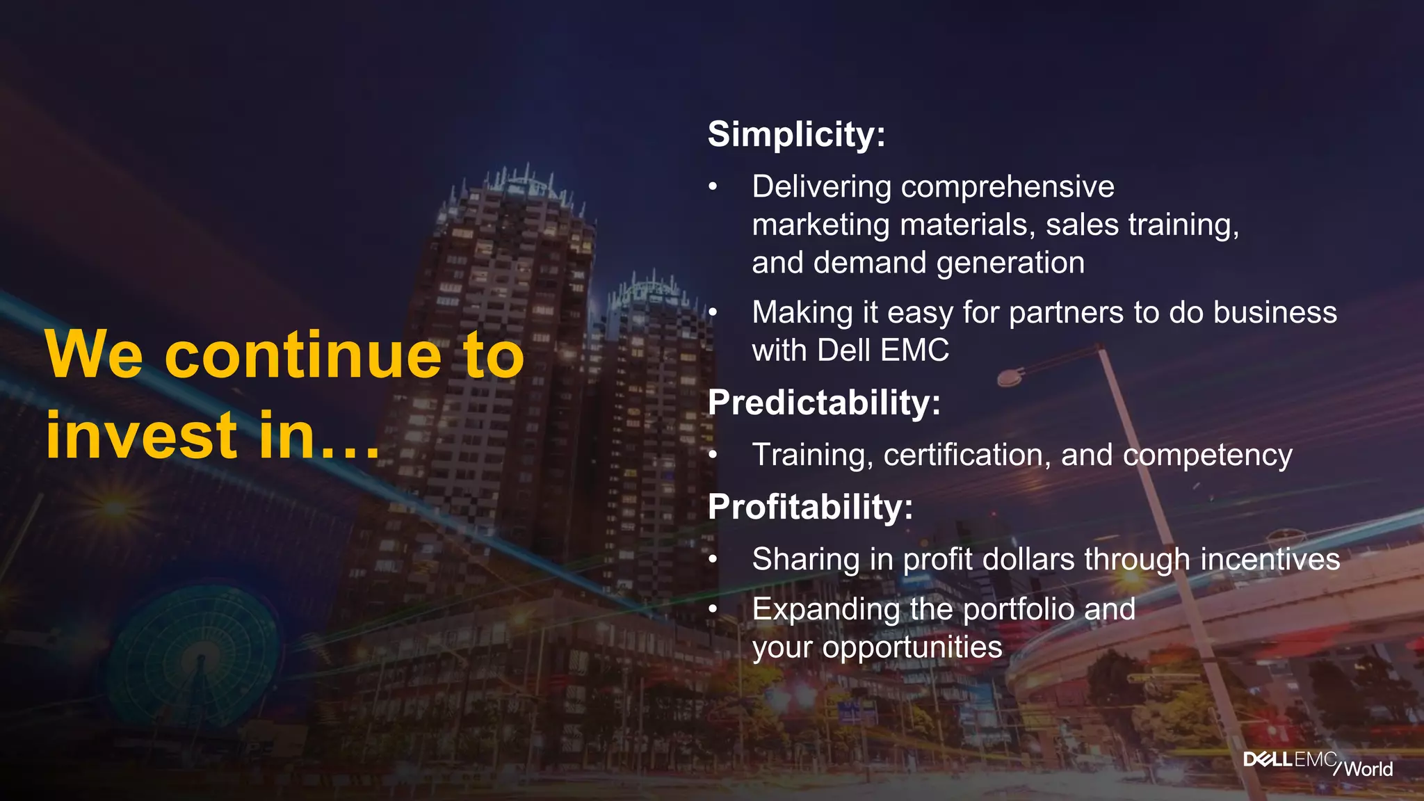 Simplicity:
• Delivering comprehensive
marketing materials, sales training,
and demand generation
• Making it easy for partners to do business
with Dell EMC
Predictability:
• Training, certification, and competency
Profitability:
• Sharing in profit dollars through incentives
• Expanding the portfolio and
your opportunities
We continue to
invest in…
 