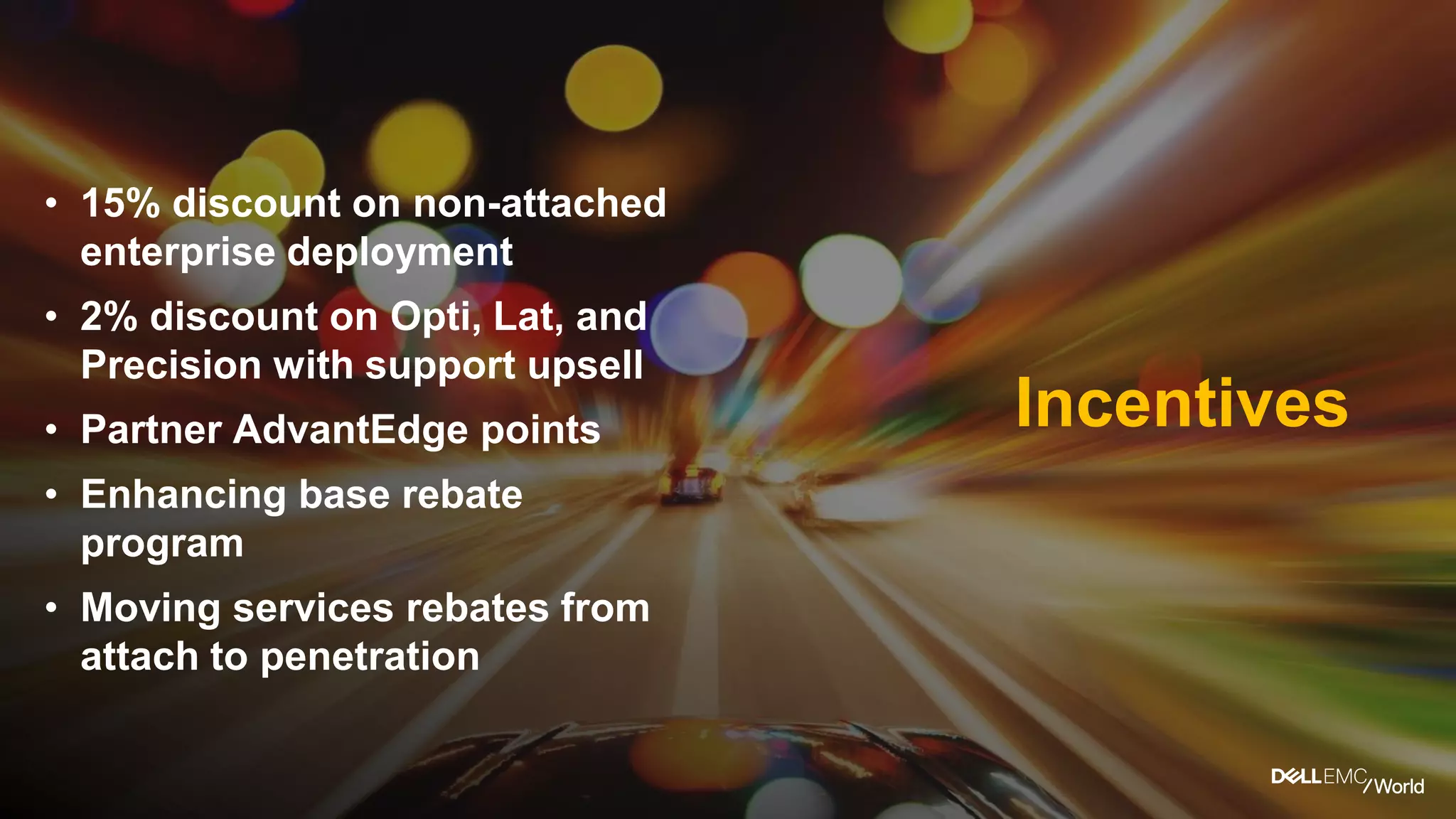 • 15% discount on non-attached
enterprise deployment
• 2% discount on Opti, Lat, and
Precision with support upsell
• Partner AdvantEdgepoints
• Enhancing base rebate
program
• Moving services rebates from
attach to penetration
Incentives
 