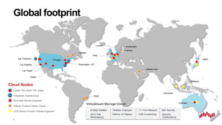 8
Global footprint
Cloud Nodes
Canada
Middle East
Brazil
xStream Powered Partner Clouds
Japan
Australia
2016 IaaS Planned Expansion
Virtustream Federal Cloud
Indonesia
2016 Service Provider Potential Expansion
Malaysia
Frankfurt
Current VEC and/or VSC nodes
San Francisco
Las Vegas
Washington, DC
London Amsterdam
Paris
Chicago
Los Angeles
Dallas
GEO Site
Redundancy
Billions of Objects
20K Servers
Security
Certifications
Multiple Exabytes8 Data Centers
3.5B Events/Day
1+ Tb/s Network
Virtustream Storage Cloud:
 