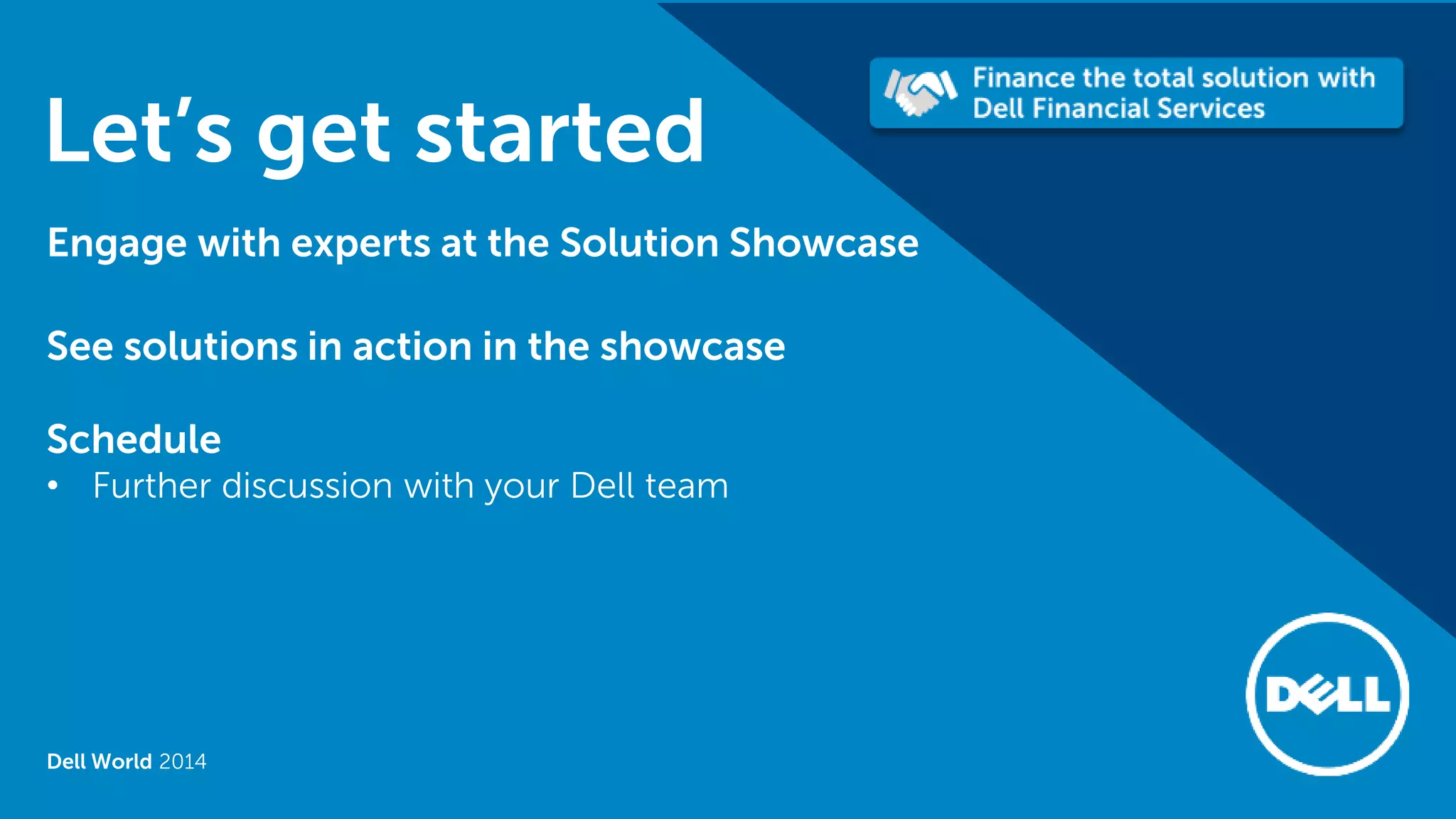 Dell World 2014 
Let’s get started 
Engage with experts at the Solution Showcase 
See solutions in action in the showcase 
Schedule 
•Further discussion with your Dell team  