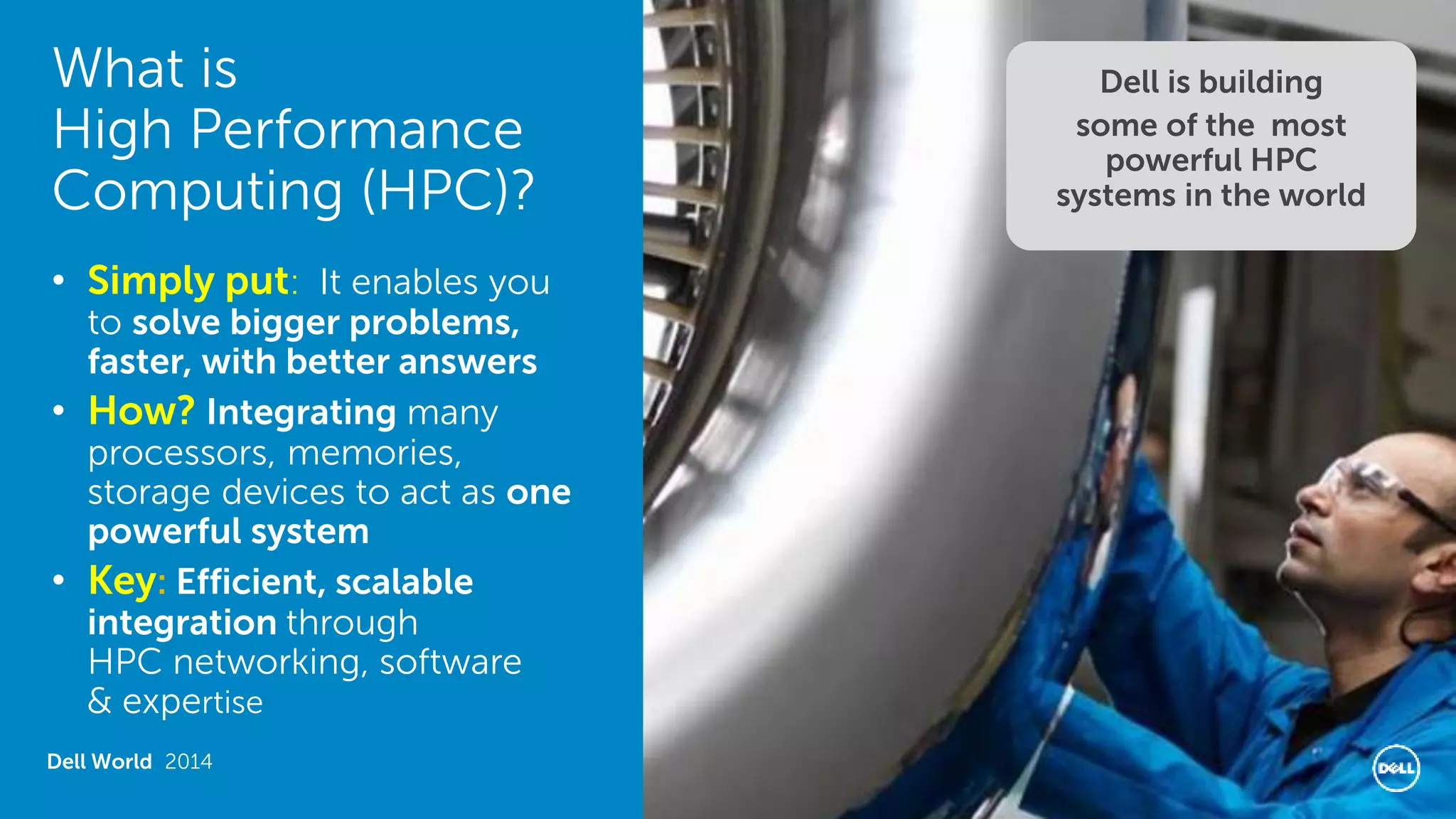 What is High Performance Computing (HPC)? 
Dell World 2014 
•Simply put: It enables you to solve bigger problems, faster, with better answers 
•How? Integrating many processors, memories, storage devices to act as one powerful system 
•Key: Efficient, scalable integration through HPC networking, software & expertise 
Dell is building 
some of the most powerful HPC systems in the world  