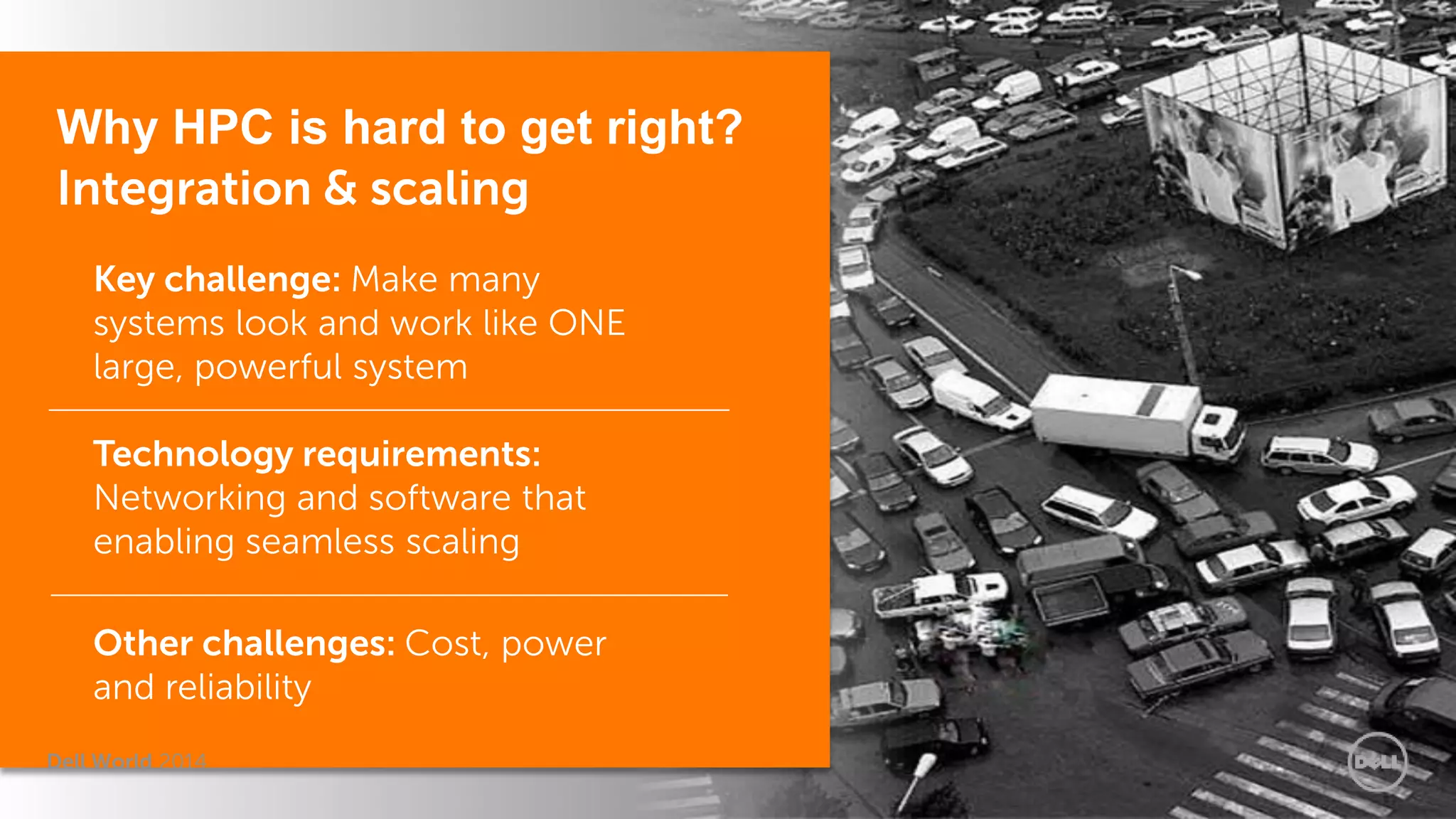 Dell World 2014 
Why HPC is hard to get right? Integration & scaling 
Key challenge: Make many systems look and work like ONE large, powerful system 
Technology requirements: Networking and software that enabling seamless scaling 
Other challenges: Cost, power and reliability 
 