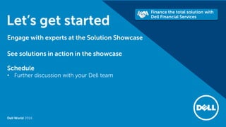 Dell World 2014 
Let’s get started 
Engage with experts at the Solution Showcase 
See solutions in action in the showcase 
Schedule 
•Further discussion with your Dell team  