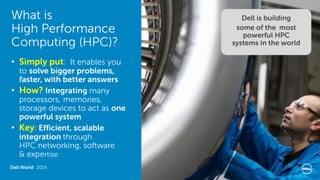 What is High Performance Computing (HPC)? 
Dell World 2014 
•Simply put: It enables you to solve bigger problems, faster, with better answers 
•How? Integrating many processors, memories, storage devices to act as one powerful system 
•Key: Efficient, scalable integration through HPC networking, software & expertise 
Dell is building 
some of the most powerful HPC systems in the world  
