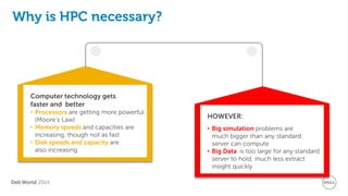 Dell World 2014 
Why is HPC necessary? 
Computer technology gets faster and better 
•Processors are getting more powerful (Moore’s Law) 
•Memory speeds and capacities are increasing, though not as fast 
•Disk speeds and capacity are also increasing 
HOWEVER: 
•Big simulation problems are much bigger than any standard server can compute 
•Big Data is too large for any standard server to hold, much less extract insight quickly  