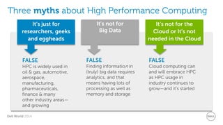 Dell World 2014 
Three myths about High Performance Computing 
It’s not for Big Data 
It’s not for the Cloud or It’s not needed in the Cloud 
It’s just for researchers, geeks and eggheads 
FALSE 
Finding information in (truly) big data requires analytics, and that means having lots of processing as well as memory and storage 
FALSE 
Cloud computing can and will embrace HPC as HPC usage in industry continues to grow—and it’s started 
FALSE 
HPC is widely used in oil & gas, automotive, aerospace, manufacturing, pharmaceuticals, finance & many other industry areas— and growing  