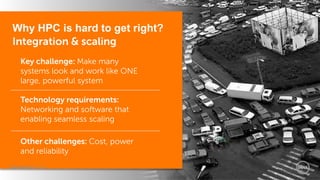 Dell World 2014 
Why HPC is hard to get right? Integration & scaling 
Key challenge: Make many systems look and work like ONE large, powerful system 
Technology requirements: Networking and software that enabling seamless scaling 
Other challenges: Cost, power and reliability 
 