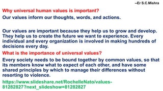 --Er S.C.Mishra
Why universal human values is important?
Our values inform our thoughts, words, and actions.
Our values are important because they help us to grow and develop.
They help us to create the future we want to experience. Every
individual and every organization is involved in making hundreds of
decisions every day.
What is the importance of universal values?
Every society needs to be bound together by common values, so that
its members know what to expect of each other, and have some
shared principles by which to manage their differences without
resorting to violence.
https://www.slideshare.net/RochelleNato/values-
81282827?next_slideshow=81282827
 