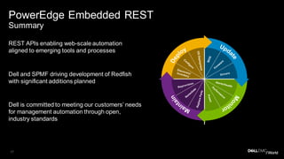17
PowerEdge Embedded REST
Summary
REST APIs enabling web-scale automation
aligned to emerging tools and processes
Dell and SPMF driving development of Redfish
with significant additions planned
Dell is committed to meeting our customers’ needs
for management automation through open,
industry standards
 