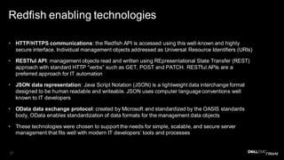21
Redfish enabling technologies
• HTTP/HTTPS communications: the Redfish API is accessed using this well-known and highly
secure interface. Individual management objects addressed as Universal Resource Identifiers (URIs)
• RESTful API: management objects read and written using REpresentational State Transfer (REST)
approach with standard HTTP “verbs” such as GET, POST and PATCH. RESTful APIs are a
preferred approach for IT automation
• JSON data representation: Java Script Notation (JSON) is a lightweight data interchange format
designed to be human readable and writeable. JSON uses computer language conventions well
known to IT developers
• OData data exchange protocol: created by Microsoft and standardized by the OASIS standards
body, OData enables standardization of data formats for the management data objects
• These technologies were chosen to support the needs for simple, scalable, and secure server
management that fits well with modern IT developers’ tools and processes
 