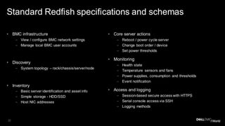 22
Standard Redfish specifications and schemas
• BMC infrastructure
– View / configure BMC network settings
– Manage local BMC user accounts
• Discovery
– System topology – rack/chassis/server/node
• Inventory
– Basic server identification and asset info
– Simple storage - HDD/SSD
– Host NIC addresses
• Core server actions
– Reboot / power cycle server
– Change boot order / device
– Set power thresholds
• Monitoring
– Health state
– Temperature sensors and fans
– Power supplies, consumption and thresholds
– Event notification
• Access and logging
– Session-based secure access with HTTPS
– Serial console access via SSH
– Logging methods
 