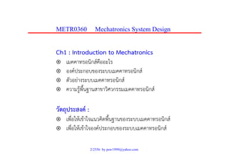 METR0360 Mechatronics System Design
Ch1 : Introduction to Mechatronics
เมคคาทรอนิกส์คืออะไรเมคคาทรอนกสคออะไร
องค์ประกอบของระบบเมคคาทรอนิกส์
ตัวอย่างระบบเมคคาทรอนิกส์ตวอยางระบบเมคคาทรอนกส
ความรู้พื้นฐานสาขาวิศวกรรมเมคคาทรอนิกส์
วัตถุประสงค์ :
ื่ ใ ้ ้ ใ ิ ื้ ิ ์เพือให้เข้าใจแนวคิดพืนฐานของระบบเมคคาทรอนิกส์
เพื่อให้เข้าใจองค์ประกอบของระบบเมคคาทรอนิกส์
2/2556 by psw1999@yahoo.com
 