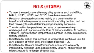 NiTiX (HTSMA)
 To meet the need, several ternary alloy systems such as NiTiAu,
NiTiHf, NiTiPd, NiTiPt, and NiTiZr, have been evaluated.
 Research conducted consisted mainly of a determination of
transformation temperatures as a function of alloy content, and no-
load recovery tests to determine shape-memory behaviour.
 Transformation temperatures decrease or remain relatively
unchanged up to approximately 10 at.% ternary addition. At contents
>10 at.%, transformation temperatures increase linearly in relation to
ternary addition.
 Substitute for nickel, this increase in temperature continues until 50
at.% addition at which point the system becomes TiX.
 Substitute for titanium, transformation temperatures were only
improved by additions up to approximately 20 at.%, above which the
microstructure is no longer single phase.
 