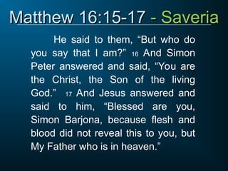 Matthew 16:15-17
Matthew 16:15-17 - Saveria
- Saveria
He said to them, “But who do
you say that I am?” 16 And Simon
Peter answered and said, “You are
the Christ, the Son of the living
God.” 17 And Jesus answered and
said to him, “Blessed are you,
Simon Barjona, because flesh and
blood did not reveal this to you, but
My Father who is in heaven.”
 