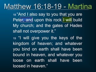 Matthew 16:18-19 -
Matthew 16:18-19 - Martina
Martina
18 “And I also say to you that you are
Peter, and upon this rock I will build
My church; and the gates of Hades
shall not overpower it.”
19 “I will give you the keys of the
kingdom of heaven; and whatever
you bind on earth shall have been
bound in heaven, and whatever you
loose on earth shall have been
loosed in heaven.”
 