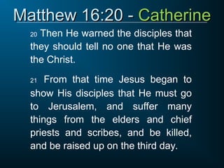 Matthew 16:20 -
Matthew 16:20 - Catherine
Catherine
20 Then He warned the disciples that
they should tell no one that He was
the Christ.
21 From that time Jesus began to
show His disciples that He must go
to Jerusalem, and suffer many
things from the elders and chief
priests and scribes, and be killed,
and be raised up on the third day.
 