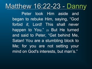 Matthew 16:22-23 -
Matthew 16:22-23 - Danny
Danny
Peter took Him aside and
began to rebuke Him, saying, “God
forbid it, Lord! This shall never
happen to You.” 23 But He turned
and said to Peter, “Get behind Me,
Satan! You are a stumbling block to
Me; for you are not setting your
mind on God's interests, but man’s.”
 