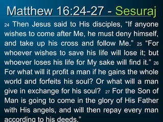 Matthew 16:24-27 -
Matthew 16:24-27 - Sesuraj
Sesuraj
24 Then Jesus said to His disciples, “If anyone
wishes to come after Me, he must deny himself,
and take up his cross and follow Me.” 25 “For
whoever wishes to save his life will lose it; but
whoever loses his life for My sake will find it.” 26
For what will it profit a man if he gains the whole
world and forfeits his soul? Or what will a man
give in exchange for his soul? 27 For the Son of
Man is going to come in the glory of His Father
with His angels, and will then repay every man
according to his deeds.”
 