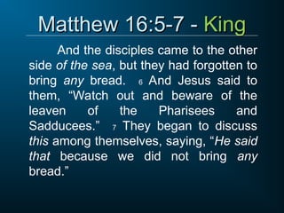Matthew 16:5-7 -
Matthew 16:5-7 - King
King
And the disciples came to the other
side of the sea, but they had forgotten to
bring any bread. 6 And Jesus said to
them, “Watch out and beware of the
leaven of the Pharisees and
Sadducees.” 7 They began to discuss
this among themselves, saying, “He said
that because we did not bring any
bread.”
 