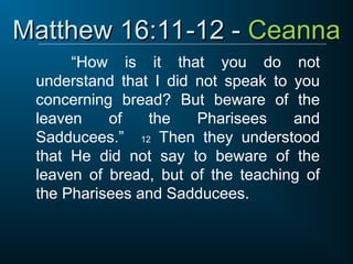 Matthew 16:11-12 -
Matthew 16:11-12 - Ceanna
Ceanna
“How is it that you do not
understand that I did not speak to you
concerning bread? But beware of the
leaven of the Pharisees and
Sadducees.” 12 Then they understood
that He did not say to beware of the
leaven of bread, but of the teaching of
the Pharisees and Sadducees.
 