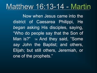 Matthew 16:13-14 -
Matthew 16:13-14 - Martin
Martin
Now when Jesus came into the
district of Caesarea Philippi, He
began asking His disciples, saying,
“Who do people say that the Son of
Man is?” 14 And they said, “Some
say John the Baptist; and others,
Elijah; but still others, Jeremiah, or
one of the prophets.”
 
