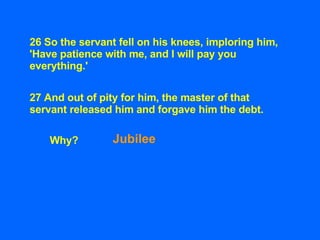 26 So the servant fell on his knees, imploring him, 'Have patience with me, and I will pay you everything.'   27 And out o...