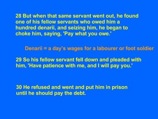 28 But when that same servant went out, he found one of his fellow servants who owed him a hundred denarii, and seizing hi...