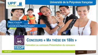 Université de la Polynésie française
université de la Polynésie française !
www.upf.pf
Maeva ‘e ‘ia ora na
CONCOURS « MA THÈSE EN 180S »
Formation au concours Présentation du concours
05/04/2022 1
 
