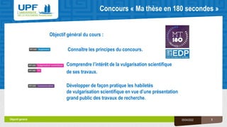Concours « Ma thèse en 180 secondes »
Objectif général du cours :
Connaître les principes du concours.
Comprendre l’intérêt de la vulgarisation scientifique
de ses travaux.
Développer de façon pratique les habiletés
de vulgarisation scientifique en vue d’une présentation
grand public des travaux de recherche.
Objectif général 3
05/04/2022
 