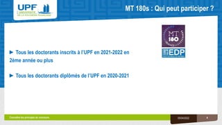 MT 180s : Qui peut participer ?
4
05/04/2022
►Tous les doctorants inscrits à l’UPF en 2021-2022 en
2ème année ou plus
►Tous les doctorants diplômés de l’UPF en 2020-2021
Connaître les principes du concours.
 