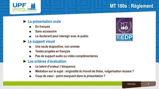 MT 180s : Règlement
6
05/04/2022
►La présentation orale
■ En français
■ Sans accessoire
■ Le doctorant peut interagir avec le public
►Le support visuel
■ Une seule diapositive, non animée
■ Textes projetés en français
■ Pas de support audio ou vidéo complémentaires
►Les critères d’évaluation
■ Le talent d’orateur, l’éloquence
■ Médiation sur le sujet : originalité du travail de thèse, vulgarisation réussie ?
■ Coup de cœur : point marquant dans la présentation ?
 