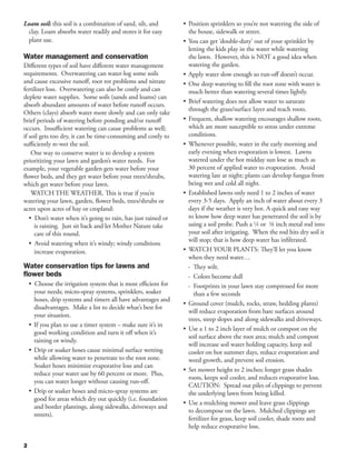Loam soil: this soil is a combination of sand, silt, and        •	 Position sprinklers so you’re not watering the side of
 clay. Loam absorbs water readily and stores it for easy           the house, sidewalk or street.
 plant use.                                                     •	 You can get ‘double-duty’ out of your sprinkler by
                                                                   letting the kids play in the water while watering
Water management and conservation                                  the lawn. However, this is NOT a good idea when
Different types of soil have different water management            watering the garden.
requirements. Overwatering can water-log some soils             •	 Apply water slow enough so run-off doesn’t occur.
and cause excessive runoff, root rot problems and nitrate       •	 One deep watering to fill the root zone with water is
fertilizer loss. Overwatering can also be costly and can           much better than watering several times lightly.
deplete water supplies. Some soils (sands and loams) can
                                                                •	 Brief watering does not allow water to saturate
absorb abundant amounts of water before runoff occurs.
                                                                   through the grass/surface layer and reach roots.
Others (clays) absorb water more slowly and can only take
brief periods of watering before ponding and/or runoff          •	 Frequent, shallow watering encourages shallow roots,
occurs. Insufficient watering can cause problems as well;          which are more susceptible to stress under extreme
if soil gets too dry, it can be time-consuming and costly to       conditions.
sufficiently re-wet the soil.                                   •	 Whenever possible, water in the early morning and
    One way to conserve water is to develop a system               early evening when evaporation is lowest. Lawns
prioritizing your lawn and garden’s water needs. For               watered under the hot midday sun lose as much as
example, your vegetable garden gets water before your              30 percent of applied water to evaporation. Avoid
flower beds, and they get water before your trees/shrubs,          watering late at night; plants can develop fungus from
which get water before your lawn.                                  being wet and cold all night.
    WATCH THE WEATHER. This is true if you’re                   •	 Established lawns only need 1 to 2 inches of water
watering your lawn, garden, flower beds, trees/shrubs or           every 3-5 days. Apply an inch of water about every 3
acres upon acres of hay or cropland:                               days if the weather is very hot. A quick and easy way
   • Don’t water when it’s going to rain, has just rained or       to know how deep water has penetrated the soil is by
     is raining. Just sit back and let Mother Nature take          using a soil probe. Push a 1/4 or 3/8 inch metal rod into
     care of this round.                                           your soil after irrigating. When the rod hits dry soil it
                                                                   will stop; that is how deep water has infiltrated.
   • Avoid watering when it’s windy; windy conditions
     increase evaporation.                                      •	 WATCH YOUR PLANTS: They’ll let you know
                                                                   when they need water…
Water conservation tips for lawns and                              - They wilt.
flower beds                                                        - Colors become dull
    • Choose the irrigation system that is most efficient for      - Footprints in your lawn stay compressed for more 	
       your needs; micro-spray systems, sprinklers, soaker           than a few seconds
       hoses, drip systems and timers all have advantages and
                                                                •	 Ground cover (mulch, rocks, straw, bedding plants)
       disadvantages. Make a list to decide what’s best for
                                                                   will reduce evaporation from bare surfaces around
       your situation.
                                                                   trees, steep slopes and along sidewalks and driveways.
    •	 If you plan to use a timer system – make sure it’s in
                                                                •	 Use a 1 to 2 inch layer of mulch or compost on the
       good working condition and turn it off when it’s
                                                                   soil surface above the root area; mulch and compost
       raining or windy.
                                                                   will increase soil water holding capacity, keep soil
    •	 Drip or soaker hoses cause minimal surface wetting          cooler on hot summer days, reduce evaporation and
       while allowing water to penetrate to the root zone.         weed growth, and prevent soil erosion.
       Soaker hoses minimize evaporative loss and can
                                                                •	 Set mower height to 2 inches; longer grass shades
       reduce your water use by 60 percent or more. Plus,
                                                                   roots, keeps soil cooler, and reduces evaporative loss.
       you can water longer without causing run-off.
                                                                   CAUTION: Spread out piles of clippings to prevent
    •	 Drip or soaker hoses and micro-spray systems are            the underlying lawn from being killed.
       good for areas which dry out quickly (i.e. foundation
                                                                •	 Use a mulching mower and leave grass clippings
       and border plantings, along sidewalks, driveways and
                                                                   to decompose on the lawn. Mulched clippings are
       streets).
                                                                   fertilizer for grass, keep soil cooler, shade roots and
                                                                   help reduce evaporative loss.

2
 