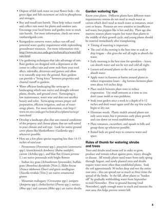•	 Dispose of fish tank water on your flower beds – the       Garden watering tips
   green algae and fish excrement are rich in phosphorus      Know your plants. Different plants have different water
   and nitrogen.                                              requirements; onions do not need as much water as
•	 Buy and install rain barrels. These help reduce runoff     carrots which don’t need as much water as tomatoes, sweet
   and collect rain water for plants and outdoor uses.        corn or beans. Potatoes are very sensitive to insufficient
   Encourage your local home and garden store to stock        soil water, but peppers like it hot and dry. Plant age also
   rain barrels. For more information, check out www.         matters; mature plants require less water than plants in
   rainbarrelguide.com.                                       the middle of their growth cycle, and young plants should
•	 Raingardens conserve water; reduce run-off and             be watered immediately after transplanting.
   potential water quality impairment while replenishing        •	 Timing of watering is important.
   groundwater resources. For more information visit:           •	 The cool of the evening is the best time to soak or
   http://www.mt.nrcs.usda.gov/technical/ecs/water/lid/            drip irrigate – this gives the soil all night to absorb the
   rain.html.                                                      water.
•	 Use gardening techniques that take advantage of rain.        •	 Early morning is the best time for sprinklers – leaves
   Rain gardens are designed with a depression at the              can absorb water and not be wet and cold all night.
   center to collect rain and snow melt from your roof,
                                                                •	 Loosen soil around plants so the soil can quickly
   alleys, sidewalks, driveways and gutters and allow
                                                                   absorb water.
   it to naturally seep into the ground. Rain gardens
   can provide a "living fence" between properties and          •	 Apply water in furrows or basins around plants to
   channel runoff to gardens.                                      reduce evaporation losses – dig furrows between plant
                                                                   rows about 4-6 inches deep.
•	 Water efficient landscaping like xeriscape is
   landscaping which uses native and drought tolerant           •	 Place mulch between plant rows to reduce
   plants, shrubs, and ground cover. Xeriscaping is                evaporation. Use small amounts at a time so you
   low maintenance, water wise and does not sacrifice              don’t cause mold or root problems.
   beauty and color. Xeriscaping stresses proper soil           •	 Soak your garden once a week to a depth of 6-12
   preparation, efficient irrigation, and use of water             inches and don’t water again until the top few inches
   stingy plants. For more information, visit http://              begin to dry out.
   www.mt.nrcs.usda.gov/technical/ecs/plants/xeriscp/           •	 Eliminate weeds. Plastic mulch around plants not
   intro.html                                                      only saves water, but it promotes early plant growth
•	 Develop a landscape plan that uses natural conditions           and cuts down on weed establishment.
   of the property and choose plants that are well-suited       •	 Plant tomatoes, cucumbers, and squash in hills and
   to your climate and soil type. Look for native ground           group them up whenever possible.
   cover plants like blanketflower (Gaillardia spp.)            •	 Raised beds are good ways to conserve water and
   whenever possible.
                                                                   space.
•	 Here are a few plant species requiring less than 14-15
   inches of rain/year:                                       Rules of thumb for watering shrubs 		
   - Penstemons (Penstemon spp.), pussytoes (antennaria       and trees
   spp.), kinnickinnick dewberry (Rubus multifer),            Trees and shrubs need moist soil in order to grow,
   yarrow (Achillea spp.), and blue flax (Linum perenne       produce and remain robust against pests, injury, drought
   L.) are native perennials with bright flowers              or disease. All woody plants need water from early spring
   - Indian rice grass (Achnatherum hymenoides), buffalo      through August, and newly planted trees and shrubs
   grass (Bouteloua dactyloides [Nutt.]), Idaho fescue        require water more often than established plants. Soak
   (Festuca idahoensis Elmer) and green needlegrass           the soil approximately 30 inches deep and wet the entire
   (Nassella viridula [Trin.]) are native ornamental          root area – this can spread out as much as three times the
   grasses                                                    spread of the limbs. In the fall, allow plants to “harden
                                                              off” by gradually withholding water from September
   - Mountain mahogany (Cercocarpus spp.), junipers
                                                              to mid-November. Prior to ground freezing (mid
   (Juniperus spp.), chokecherries (Prunus spp.), sumacs
                                                              November), apply enough water to reach and saturate the
   (Rhus spp.) and currants (Ribes spp.) are native shrubs.
                                                              root area; this helps prevent winter kill.



                                                                                                                            3
 
