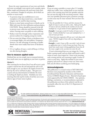 Know the water requirements of your trees and shrubs                                      Method 2:
and water accordingly; some species such as poplar, aspen,                                    If you are using a sprinkler to water, place 3-5 straight-
willow maple and mountain ash need more water than                                            sided cans (coffee, tuna, cat/dog food) at even intervals
lilac, cotoneaster, Douglas fir and pines, all of which are                                   and in a line running away from the sprinkler with the
sensitive to excess water.                                                                    last can near the edge of the area being watered. Make
   • To promote deep root establishment in new                                                sure your sprinkler placement gives consistent coverage
     transplants or for deep rooted trees, a root feeder/                                     or some areas may be water stressed. Now you have two
     irrigator may be used for deep watering.                                                 choices:
   • Berms to create basins around trees or shrubs can be                                     1) Run the sprinkler for ½ hour, and then measure the
     filled with water for slow infiltration and percolation.                                    depth of water in each can with a ruler. Add up the depth
     CAUTION: Berms should be removed in the fall                                                of water in all cans, divide by the number of cans and
     to prevent water collection and freezing during the                                         multiply by 2 to get inches of water applied per hour.
     winter. Freezing water can girdle or cause collaring.                                      Example: 4 cans got a total of 2 inches of water over ½
                                                                                                 hour. 2 inches divided by 4 cans and multiplied by 2 = 1
   • Reduce water loss through surface evaporation and
                                                                                                 inch of water per hour.
     prevent sunburn by wrapping young tree trunks.
                                                                                              2) Check the time required to fill one can 1 inch deep with
   • Do not water the foliage of fruit or deciduous trees;                                       water. NOTE: length of time will vary depending on
     it encourages blight, rust and mildews. Evergreens,                                         water pressure.
     however, can take advantage of watering as needles                                         Example: it took 1 hour to fill a can with 1 inch of water
     absorb water more readily than leaves of deciduous                                          so application rate is 1 inch of water per hour. Now you
     trees.                                                                                      know how much water is being applied per hour, but all
   • 2½ to 3 gallons of water a week will keep a 6-8 foot                                        the water caught in the can does not enter the soil.
     tree alive during droughts.                                                                  If you’ve determined that you can irrigate for 1 hour
                                                                                              before causing runoff, and you think you’ll need to add 3
How to measure applied water                                                                  inches of water, then irrigate for 1 hour in the morning,
Outlined here are two simple ways to measure/estimate                                         early evening and the next morning to apply 3 inches of
how much water you are applying to your lawn or garden.                                       water to your lawn. Apply this method to your entire
Method 1:                                                                                     property and you’ll see a drop in water use, lower water
After watering for two hours (less if run-off occurs), push                                   bills and all without sacrificing your landscaping.
a spade or shovel into the soil and push the soil or sod                                      Acknowledgments
back enough so you can observe the depth of moist soil,
                                                                                              This publication is a revised version of MT198915AG.
then lay the soil or sod back in place. This gives you
                                                                                              Revisions were prepared by members of the USDA
a quick and easy determination of whether the water
                                                                                              Coordinated State Research, Education and Extension
is reaching the depth you desire. Schedule your next
                                                                                              Service (CSREES) Region 8 team. Material is based upon
watering when the top few inches of soil dry out or you
                                                                                              work supported by the USDA-CSREES. Any opinions,
observe signs of water stress in plants.
                                                                                              findings, conclusions, or recommendations expressed in
                                                                                              this publication are those of the author(s) and do not
                                                                                              necessarily reflect the view of the U.S. Department of
         NLOAD
                                                                                              Agriculture.
       OW
   D




       FREE
                E               To order additional publications, please contact your county or reservation MSU Extension office, visit our online
            E W
                                catalog at www.msuextension.org/publications.asp or e-mail orderpubs@montana.edu
Copyright © 2010 MSU Extension
We encourage the use of this document for nonprofit educational purposes. This document may be reprinted for nonprofit educational purposes if no endorsement of a commercial
product, service or company is stated or implied, and if appropriate credit is given to the author and MSU Extension. To use these documents in electronic formats, permission
must be sought from the Extension Communications Coordinator, 115 Culbertson Hall, Montana State University, Bozeman MT 59717; E-mail: publications@montana.edu
The U.S. Department of Agriculture (USDA), Montana State University and Montana State University Extension prohibit discrimination in all of their programs and activities on
the basis of race, color, national origin, gender, religion, age, disability, political beliefs, sexual orientation, and marital and family status. Issued in furtherance of cooperative
extension work in agriculture and home economics, acts of May 8 and June 30, 1914, in cooperation with the U.S. Department of Agriculture, Douglas L. Steele, Vice Provost
and Director, Montana State University Extension, Bozeman, MT 59717.


                                                                                                                                  File under: Yard and Garden (general)
                                                                                                                                    Reviewed March 2010 500-310SA
 