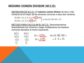 MÁXIMO COMÚN DIVISOR (M.C.D)
DEFINICIÓN DE M.C.D.: El máximo común divisor de dos o más
números es el mayor de los divisores comunes a esos dos números.
MÉTODO PARA CALCULAR EL M.C.D.: Descomponemos
factorialmente los números y luego multiplicamos los factores
comunes elevados al menor exponente.