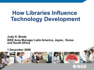 How Libraries Influence  Technology Development Judy H. Brady IEEE Area Manager Latin America, Japan,  Korea and South Africa 1 December 2008 