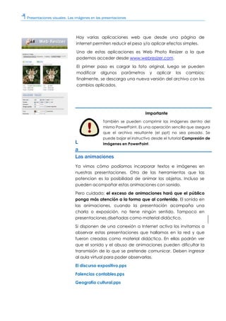 Presentaciones visuales. Las imágenes en las presentaciones
Hay varias aplicaciones web que desde una página de
internet permiten reducir el peso y/o aplicar efectos simples.
Una de estas aplicaciones es Web Photo Resizer a la que
podemos acceder desde www.webresizer.com.
El primer paso es cargar la foto original, luego se pueden
modificar algunos parámetros y aplicar los cambios;
finalmente, se descarga una nueva versión del archivo con los
cambios aplicados.
L
a
Las animaciones
Ya vimos cómo podíamos incorporar textos e imágenes en
nuestras presentaciones. Otra de las herramientas que las
potencian es la posibilidad de animar los objetos. Incluso se
pueden acompañar estas animaciones con sonido.
Pero cuidado: el exceso de animaciones hará que el público
ponga más atención a la forma que al contenido. El sonido en
las animaciones, cuando la presentación acompaña una
charla o exposición, no tiene ningún sentido. Tampoco en
presentaciones diseñadas como material didáctico.
Si disponen de una conexión a Internet activa los invitamos a
observar estas presentaciones que hallamos en la red y que
fueron creadas como material didáctico. En ellas podrán ver
que el sonido y el abuso de animaciones pueden dificultar la
transmisión de lo que se pretende comunicar. Deben ingresar
al aula virtual para poder observarlas.
El discurso expositivo.pps
Falencias contables.pps
Geografía cultural.pps
Importante
También se pueden comprimir las imágenes dentro del
mismo PowerPoint. Es una operación sencilla que asegura
que el archivo resultante (el ppt) no sea pesado. Se
puede bajar el instructivo desde el tutorial Compresión de
imágenes en PowerPoint.
 
