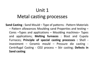 Unit 1
Metal casting processes
Sand Casting : Sand Mould – Type of patterns - Pattern Materials
– Pattern allowances Moulding sand Properties and testing –
Cores –Types and applications – Moulding machines– Types
and applications; Melting furnaces : Blast and Cupola
Furnaces; Principle of special casting processes : Shell -
investment – Ceramic mould – Pressure die casting -
Centrifugal Casting - CO2 process – Stir casting; Defects in
Sand casting
 