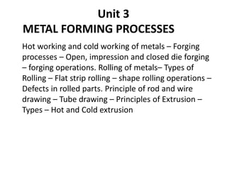 Unit 3
METAL FORMING PROCESSES
Hot working and cold working of metals – Forging
processes – Open, impression and closed die forging
– forging operations. Rolling of metals– Types of
Rolling – Flat strip rolling – shape rolling operations –
Defects in rolled parts. Principle of rod and wire
drawing – Tube drawing – Principles of Extrusion –
Types – Hot and Cold extrusion
 