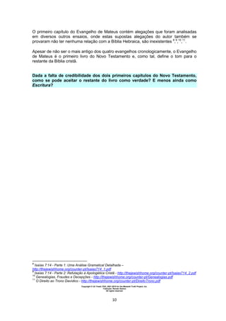 Copyright © Uri Yosef, PhD, 2001-2010 for the Messiah Truth Project, Inc.
Tradução: Renato Santos
All rights reserved
10
O primeiro capítulo do Evangelho de Mateus contém alegações que foram analisadas
em diversos outros ensaios, onde estas supostas alegações do autor também se
provaram não ter nenhuma relação com a Bíblia Hebraica, são inexistentes 8
,9
,10
,11
.
Apesar de não ser o mais antigo dos quatro evangelhos cronologicamente, o Evangelho
de Mateus é o primeiro livro do Novo Testamento e, como tal, define o tom para o
restante da Bíblia cristã.
Dada a falta de credibilidade dos dois primeiros capítulos do Novo Testamento,
como se pode aceitar o restante do livro como verdade? E menos ainda como
Escritura?
8
Isaías 7:14 - Parte 1: Uma Análise Gramatical Detalhada –
http://thejewishhome.org/counter-pt/Isaias714_1.pdf
9
Isaías 7:14 - Parte 2: Refutação à Apologética Cristã - http://thejewishhome.org/counter-pt/Isaias714_2.pdf
10
Genealogias, Fraudes e Decepções - http://thejewishhome.org/counter-pt/Genealogias.pdf
11
O Direito ao Trono Davídico - http://thejewishhome.org/counter-pt/DireitoTrono.pdf
 