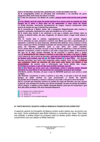 Copyright © Uri Yosef, PhD, 2001-2010 for the Messiah Truth Project, Inc.
Tradução: Renato Santos
All rights reserved
2
(3) E o rei Herodes, ouvindo isto, perturbou-se, e toda Jerusalém com ele.
(4) E, congregados todos os príncipes dos sacerdotes, e os escribas do povo,
perguntou-lhes onde havia de nascer o Cristo.
(5) E eles lhe disseram: Em Belém de Judéia; porque assim está escrito pelo profeta
[1]:
(6) E tu, Belém, terra de Judá, De modo nenhum és a menor entre as capitais de Judá;
Porque de ti sairá o Guia Que há de apascentar o meu povo de Israel.
(7) Então Herodes, chamando secretamente os magos, inquiriu exatamente deles
acerca do tempo em que a estrela lhes aparecera.
(8) E, enviando-os a Belém, disse: Ide, e perguntai diligentemente pelo menino e,
quando o achardes, participai-mo, para que também eu vá e o adore.
(9) E, tendo eles ouvido o rei, partiram; e eis que a estrela, que tinham visto no
oriente, ia adiante deles, até que, chegando, se deteve sobre o lugar onde estava o
menino.
(10) E, vendo eles a estrela, regozijaram-se muito com grande alegria.
(11) E, entrando na casa, acharam o menino com Maria sua mãe e, prostrando-se, o
adoraram; e abrindo os seus tesouros, ofertaram-lhe dádivas: ouro, incenso e mirra.
(12) E, sendo por divina revelação avisados em sonhos para que não voltassem para
junto de Herodes, partiram para a sua terra por outro caminho.
(13) E, tendo eles se retirado, eis que o anjo do Senhor apareceu a José em sonhos,
dizendo: Levanta-te, e toma o menino e sua mãe, e foge para o Egito, e demora-te lá
até que eu te diga; porque Herodes há de procurar o menino para o matar.
(14) E, levantando-se ele, tomou o menino e sua mãe, de noite, e foi para o Egito.
(15) E esteve lá, até à morte de Herodes, para que se cumprisse o que foi dito da parte
do Senhor pelo profeta, que diz [2]: Do Egito chamei [3] o meu Filho. (16) Quando
Herodes percebeu que havia sido enganado pelos magos, ficou furioso e ordenou
que matassem todos os meninos de dois anos para baixo, em Belém e nas
proximidades, de acordo com a informação que havia obtido dos magos.
(17) Então se cumpriu o que foi dito pelo profeta Jeremias, que diz:
(18) [4] Em Ramá se ouviu uma voz, Lamentação, choro e grande pranto: Raquel
chorando os seus filhos, E não querendo ser consolada, porque já não existem.
(19) Morto, porém, Herodes, eis que o anjo do SENHOR apareceu num sonho a José
no Egito,
(20) Dizendo: Levanta-te, e toma o menino e sua mãe, e vai para a terra de Israel;
porque já estão mortos os que procuravam a morte do menino.
(21) Então ele se levantou, e tomou o menino e sua mãe, e foi para a terra de Israel.
(22) E, ouvindo que Arquelau reinava na Judéia em lugar de Herodes, seu pai, receou
ir para lá; mas avisado em sonhos, por divina revelação, foi para as partes da Galiléia.
(23) E chegou, e habitou numa cidade chamada Nazaré, para que se cumprisse o que
fora dito pelos profetas: Ele será chamado Nazareno.
[1] v. 6 - Miquéias 5:2[1 na Bíblia Hebraica]
[2] v. 15 - Oséias 11:1; Números 24:8
[3] v. 15 – Êxodo 4:22
[4] v. 18 - Jeremias 31:15 [14 na Bíblia Hebraica]
III. TANTO MATEUS 2 QUANTO A BÍBLIA HEBRAICA PODEM ESTAR CORRETOS?
O segundo capítulo do Evangelho de Mateus contém quatro relatos que, de acordo com
seu autor, foram profetizados pela Bíblia Hebraica e cumpridos por Jesus. Para testar
sua validade, a análise abaixo irá comparar cada um destes quatro relatos do suposto
cumprimento com sua citação na Bíblia Hebraica.
 