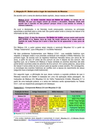 Copyright © Uri Yosef, PhD, 2001-2010 for the Messiah Truth Project, Inc.
Tradução: Renato Santos
All rights reserved
3
A. Alegação #1: Belém seria o lugar de nascimento do Messias
De acordo com o verso de abertura deste capítulo, Jesus nasceu em Belém:
Mateus 2:1-2 - E, tendo nascido Jesus em Belém de Judéia, no tempo do rei
Herodes, eis que uns magos vieram do oriente a Jerusalém, Dizendo: Onde está
aquele que é nascido rei dos judeus? porque vimos a sua estrela no oriente, e
viemos a adorá-lo.
Ao ouvir a declaração, o rei Herodes muito preocupado, convocou os principais
sacerdotes e escribas para a corte real. Ele queria saber onde a criança iria nascer e foi
informado do fato, como foi dito:
Mateus 2:5-6 - E eles lhe disseram: Em Belém de Judéia; porque assim está escrito
pelo profeta: E tu, Belém, terra de Judá, De modo nenhum és a menor entre as
capitais de Judá; Porque de ti sairá o Guia Que há de apascentar o meu povo de
Israel.
Em Mateus 2:6, o autor parece estar citando o versículo Miquéias 5:2 a partir do
“Antigo Testamento", que é Miquéias 5:1 na Bíblia Hebraica2
.
Há dois problemas fundamentais com Mateus 2:5-6 - sua exatidão histórica com
respeito a teologia cristã e sua precisão contextual com relação à Bíblia Hebraica. Em
primeiro lugar, de acordo com os registros históricos Herodes reinou por cerca de 33
anos, a partir do ano 37 antes da era comum ao ano 4 depois da era comum. Isto
significa que, se a história em Mateus 2 fosse verdade os eventos descritos até este
ponto teriam ocorridos antes do advento da Era comum. Em outras palavras, Jesus teria
de nascer 4 anos antes da era comum para se ajustar a esse cenário. Por conseguinte,
a cronologia dos eventos históricos se conflita com a época do nascimento de Jesus
(segundo reza a teologia cristã tradicional).
Em segundo lugar, a afirmação de que Jesus cumpriu a suposta profecia de que o
Messias nasceria em Belém é baseada em uma má aplicação desta passagem. As
traduções de Mateus 2:6, Miquéias 5:2 do Velho Testamento Cristão, Miquéias 5:1 a
partir de uma tradução judaica, e o verso em hebraico serão apresentados na Tabela
II.A-1, com as respectivas passagens em destaque.
Tabela III.A-1 - Comparando Mateus 2:6 com Miquéias 5:1 [2]
Tradução do Novo
Testamento Grego
Antigo Testamento Bíblia Hebraica Texto Hebraico
Mateus 2:6 Miquéias 5:2 Micah 5:1 ‫א,ה‬ ‫מיכה‬
[1] E tu, Belém, terra de
Judá, De modo nenhum
és a menor entre as
capitais de Judá;
Porque de ti sairá o
Guia Que há de
apascentar o meu povo
de Israel.
E tu, Belém Efrata,
posto que pequena
entre os milhares de
Judá, de ti me sairá o
que governará em
Israel, e cujas saídas
são desde os tempos
antigos, desde os dias
da eternidade.
E tu, Belém de Efrata, és
muito pequena para ser
contada entre os milhares
de Judá, mas de ti sairá,
para Mim, alguém que há
de ser o condutor de
Israel, cuja origem
remontará ao passado
distante.
‫־‬ ‫י‬ ‫ה‬ ‫א‬
‫י‬‫ה‬ ‫י‬ ‫ה‬ ‫א‬
‫מ‬ ‫ה‬ ‫ה‬‫י‬ ‫י‬
‫מ‬ ‫י‬‫ה‬ ‫א‬ ‫י‬ ‫י‬
‫י‬ ‫א‬ ‫מ‬ ‫א‬ ‫י‬
‫י‬‫ימ‬‫מ‬ ‫מ‬
[1] Miquéias 5:2 [1 na Bíblia Hebraica]
2
Uma análise detalhada desta alegação é apresentada no ensaio: Miquéias 5:1 - O Messias Deveria
Nascer em Belém? - http://thejewishhome.org/counter-pt/Miqueias5.pdf
 
